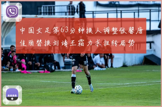 中国女足第63分钟换人调整张馨唐佳丽替换刘靖王霜力求扭转局势