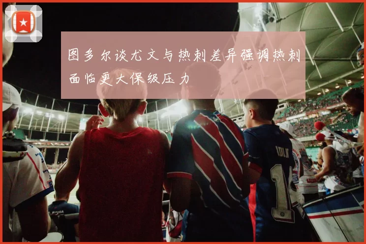 图多尔谈尤文与热刺差异强调热刺面临更大保级压力