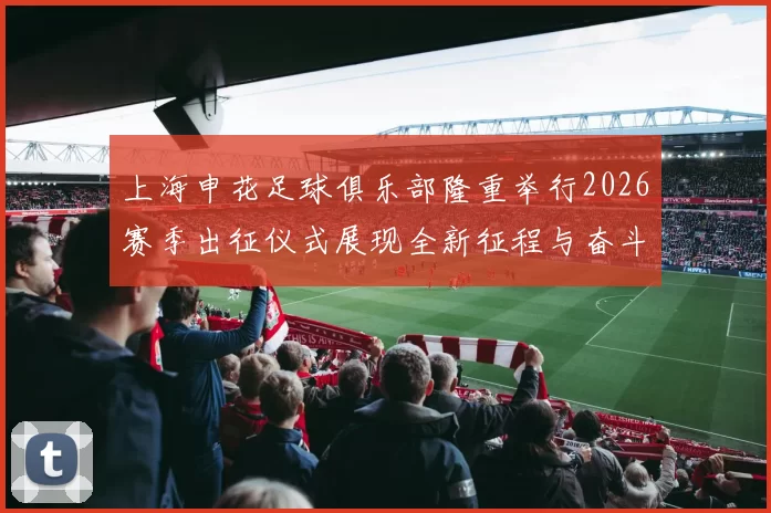 上海申花足球俱乐部隆重举行2026赛季出征仪式展现全新征程与奋斗目标