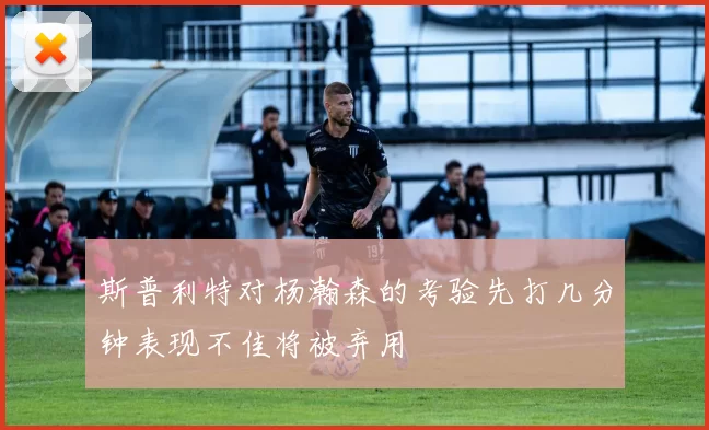 斯普利特对杨瀚森的考验先打几分钟表现不佳将被弃用