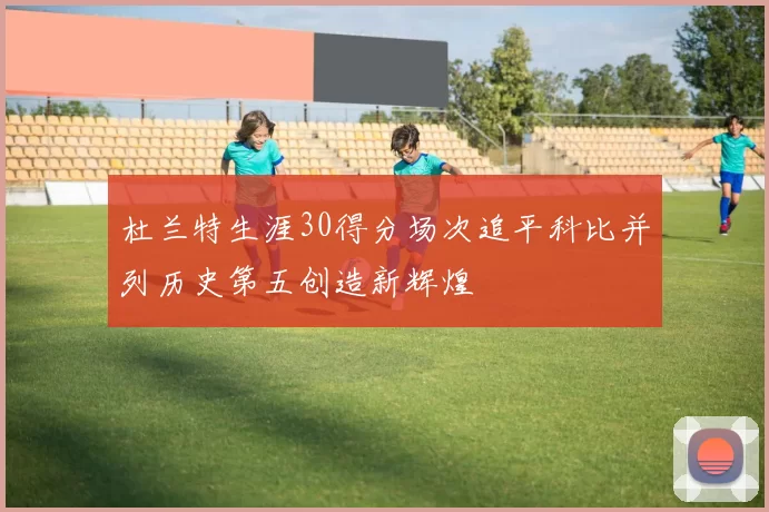 杜兰特生涯30得分场次追平科比并列历史第五创造新辉煌