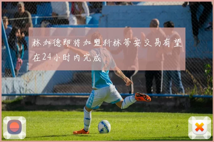 林加德即将加盟科林蒂安交易有望在24小时内完成
