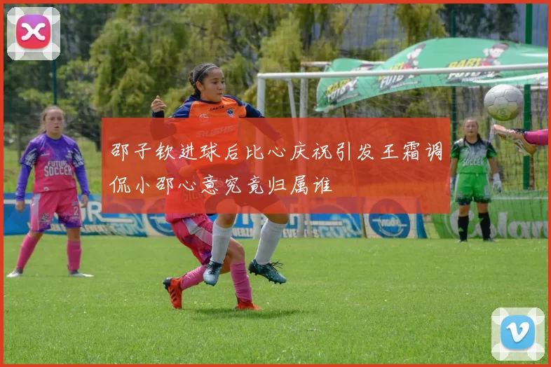 邵子钦进球后比心庆祝引发王霜调侃小邵心意究竟归属谁