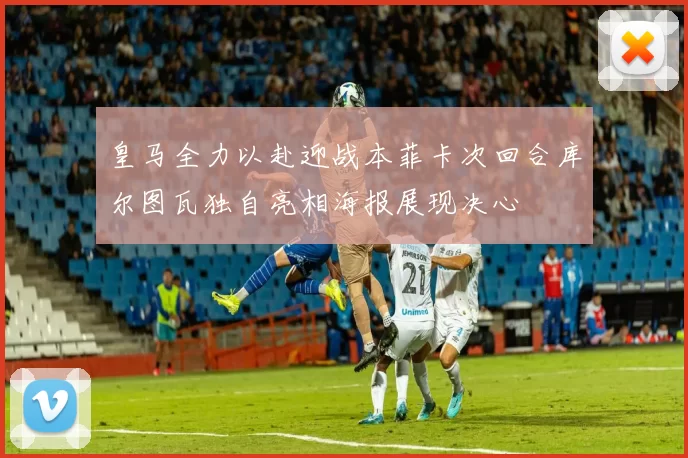 皇马全力以赴迎战本菲卡次回合库尔图瓦独自亮相海报展现决心
