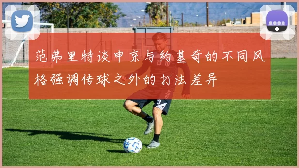 范弗里特谈申京与约基奇的不同风格强调传球之外的打法差异
