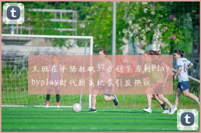 文班在半场狂砍37分创下马刺Playbyplay时代新高纪录引发热议