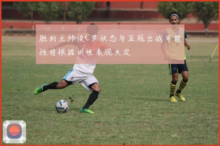 胜利主帅谈C罗状态与亚冠出战可能性将根据训练表现决定