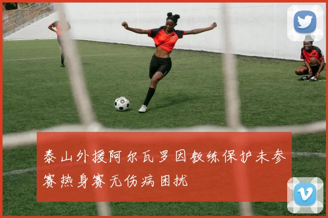 泰山外援阿尔瓦罗因教练保护未参赛热身赛无伤病困扰