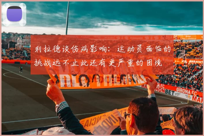 利拉德谈伤病影响：运动员面临的挑战远不止此还有更严重的困境