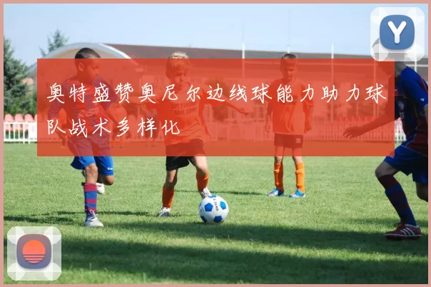 奥特盛赞奥尼尔边线球能力助力球队战术多样化