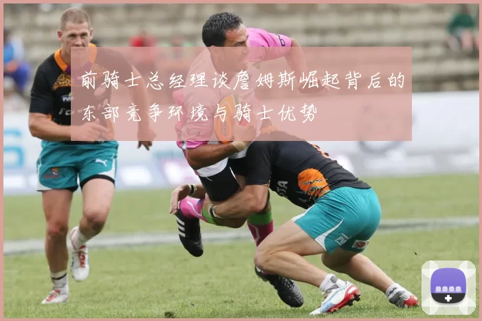 前骑士总经理谈詹姆斯崛起背后的东部竞争环境与骑士优势