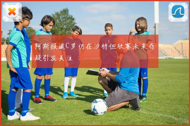 阿斯报道C罗仍在沙特但联赛未来存疑引发关注