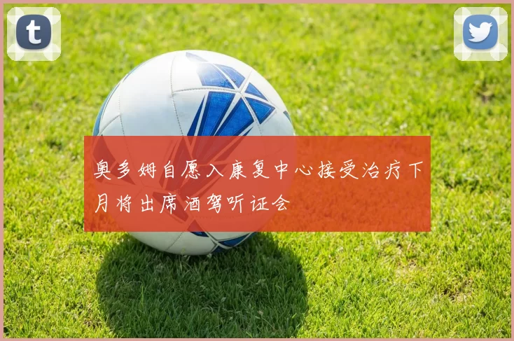 奥多姆自愿入康复中心接受治疗下月将出席酒驾听证会