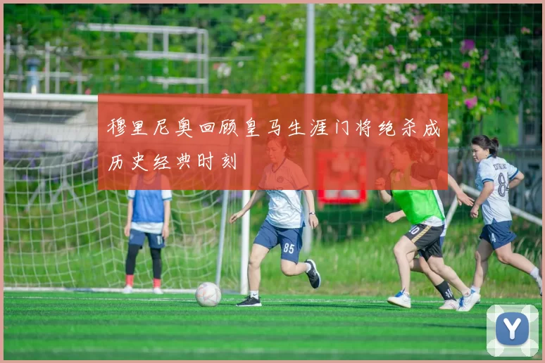 穆里尼奥回顾皇马生涯门将绝杀成历史经典时刻
