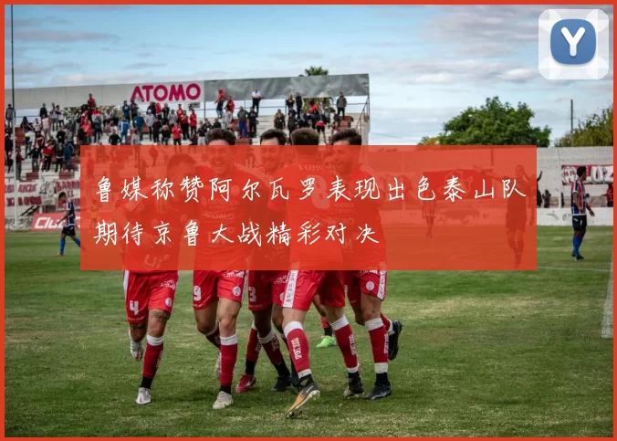 鲁媒称赞阿尔瓦罗表现出色泰山队期待京鲁大战精彩对决