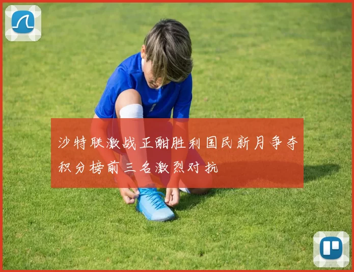 沙特联激战正酣胜利国民新月争夺积分榜前三名激烈对抗
