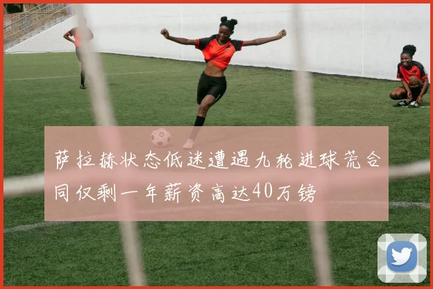 萨拉赫状态低迷遭遇九轮进球荒合同仅剩一年薪资高达40万镑