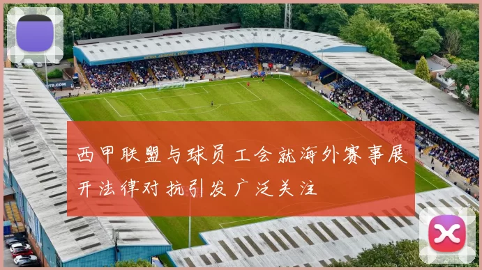 西甲联盟与球员工会就海外赛事展开法律对抗引发广泛关注