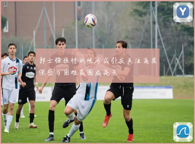 郭士强独特训练方式引发关注高度保密与困难氛围成亮点