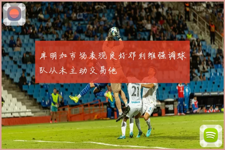 库明加市场表现良好邓利维强调球队从未主动交易他