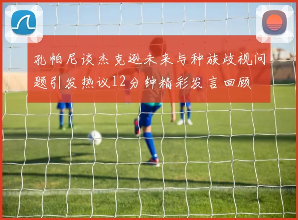 孔帕尼谈杰克逊未来与种族歧视问题引发热议12分钟精彩发言回顾