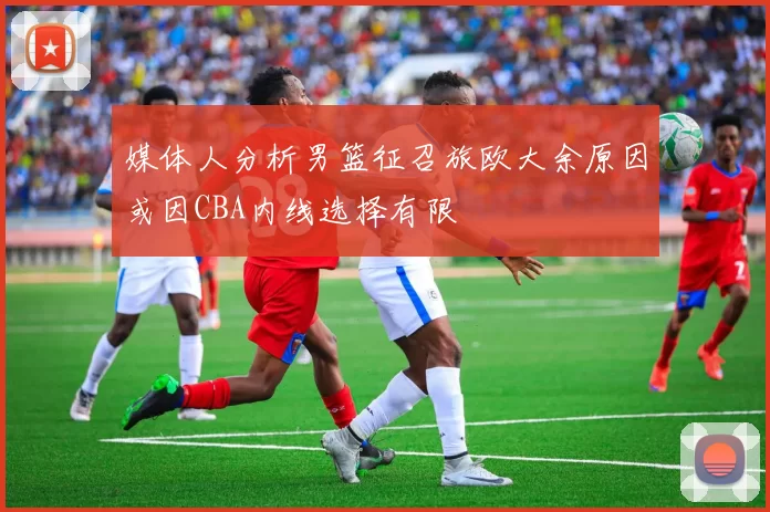 媒体人分析男篮征召旅欧大余原因或因CBA内线选择有限