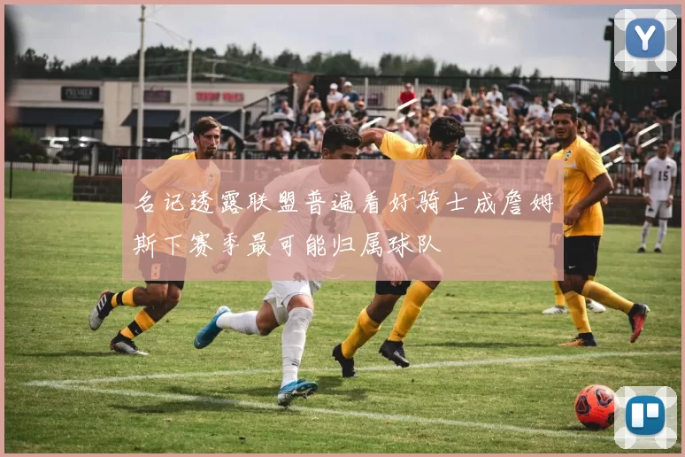 名记透露联盟普遍看好骑士成詹姆斯下赛季最可能归属球队